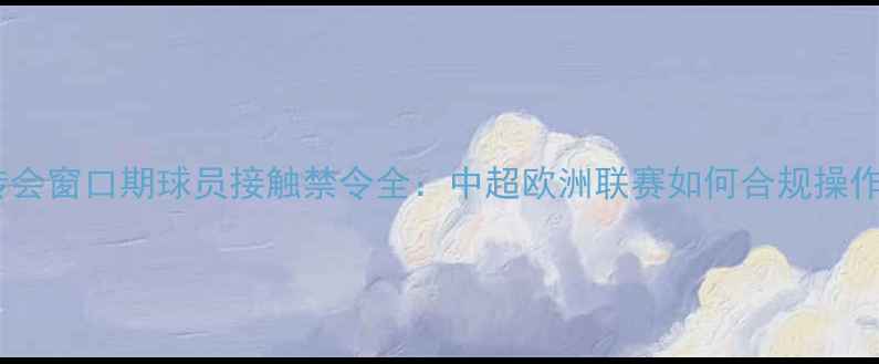 图片 🔥转会窗口期球员接触禁令全：中超欧洲联赛如何合规操作？1