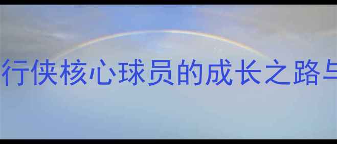 图片 🔥迈克·克莱莫深度：独行侠核心球员的成长之路与数据（附最新动态）🔥1