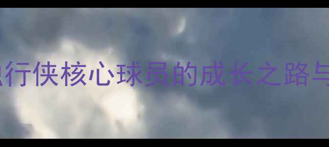 图片 🔥迈克·克莱莫深度：独行侠核心球员的成长之路与数据（附最新动态）🔥2