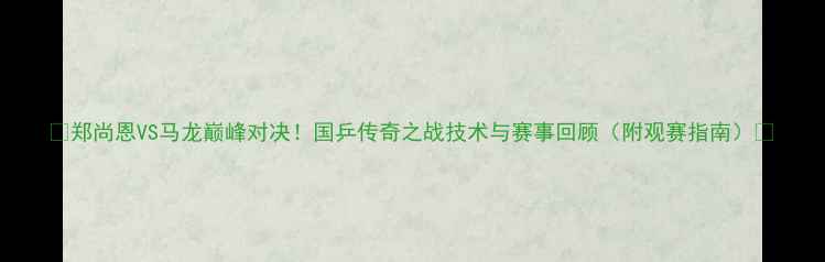 图片 🔥郑尚恩VS马龙巅峰对决！国乒传奇之战技术与赛事回顾（附观赛指南）🔥
