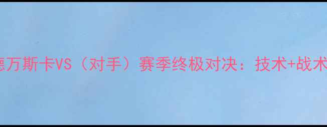 图片 🔥阿莱克谢·拉德万斯卡VS（对手）赛季终极对决：技术+战术拆解+未来展望🔥