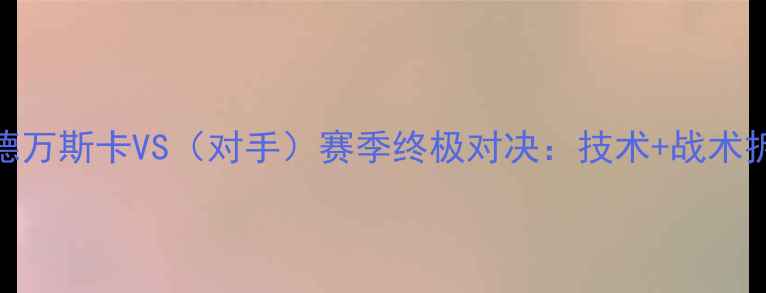 图片 🔥阿莱克谢·拉德万斯卡VS（对手）赛季终极对决：技术+战术拆解+未来展望🔥1