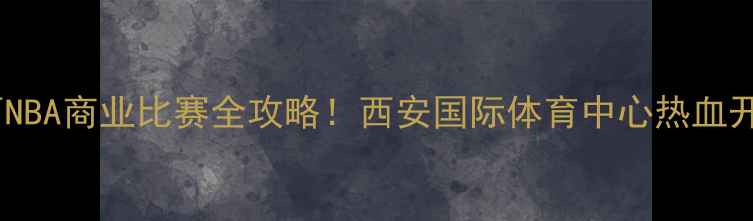 图片 🔥陕西NBA商业比赛全攻略！西安国际体育中心热血开战🏀1