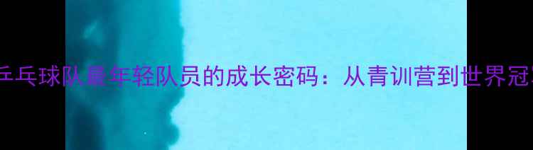 图片 🔥震撼！中国乒乓球队最年轻队员的成长密码：从青训营到世界冠军的蜕变之路1