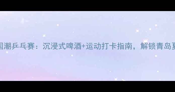 图片 🔥青岛啤酒×国潮乒乓赛：沉浸式啤酒+运动打卡指南，解锁青岛夏夜新玩法！🔥