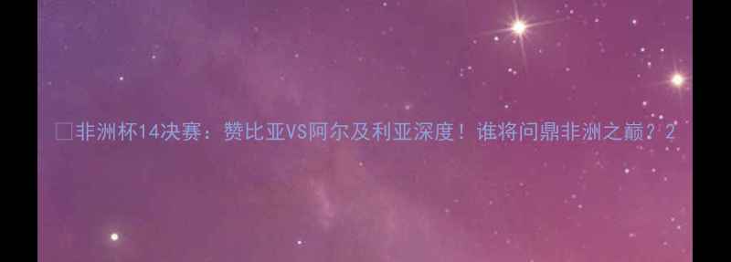 图片 🔥非洲杯14决赛：赞比亚VS阿尔及利亚深度！谁将问鼎非洲之巅？2