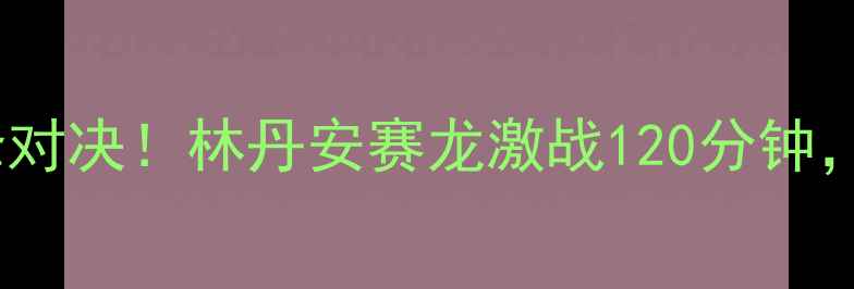图片 🔥马来西亚羽毛球超级赛巅峰对决！林丹安赛龙激战120分钟，全网直击热血赛事全记录🏸1