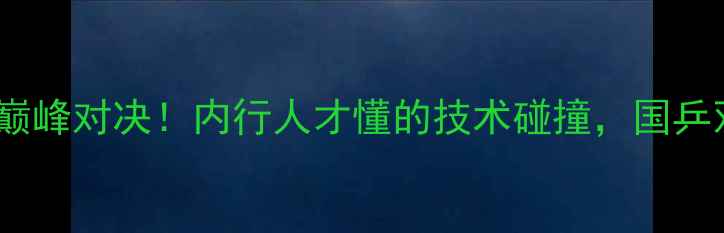 图片 🔥马龙vs陈卫星巅峰对决！内行人才懂的技术碰撞，国乒双保险的胜负手1