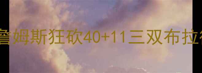 图片 🔥骑士vs奇才巅峰对决！詹姆斯狂砍40+11三双布拉德利逆天三分引爆全场🔥1