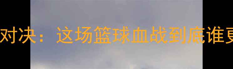 图片 🔥高科战队VS黑蝎子战队巅峰对决：这场篮球血战到底谁更胜一筹？比分+战术全公开！