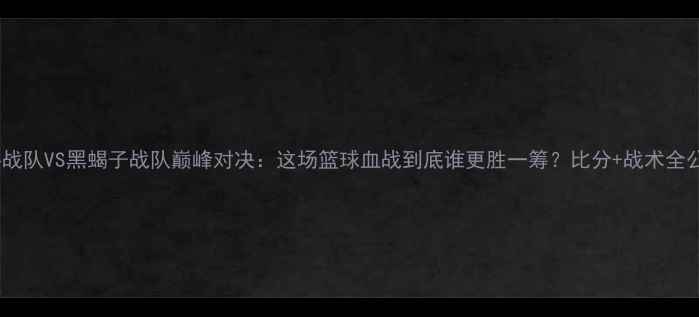 图片 🔥高科战队VS黑蝎子战队巅峰对决：这场篮球血战到底谁更胜一筹？比分+战术全公开！1