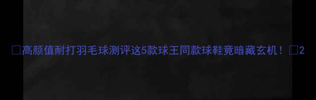 图片 🔥高颜值耐打羽毛球测评这5款球王同款球鞋竟暗藏玄机！💥2