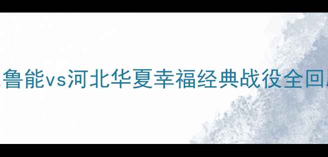 图片 🔥鲁冀大战：山东鲁能vs河北华夏幸福经典战役全回顾，热血回忆杀！