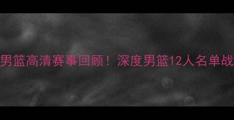 图片 🔥黎巴嫩VS中国男篮高清赛事回顾！深度男篮12人名单战术与关键对决✨