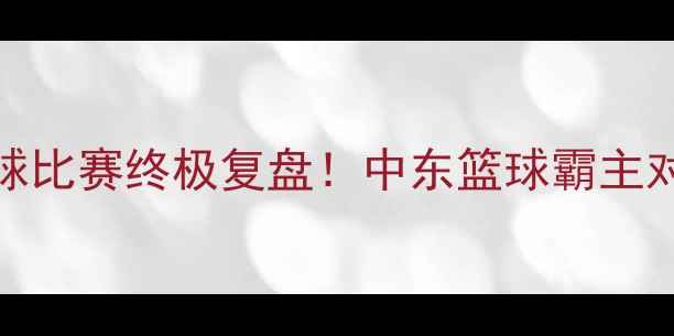 图片 🔥黎巴嫩VS约旦篮球比赛终极复盘！中东篮球霸主对决谁更胜一筹？🏀