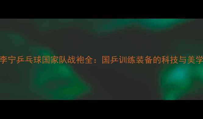 图片 🔥！李宁乒乓球国家队战袍全：国乒训练装备的科技与美学密码