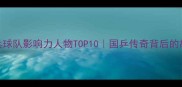中国乒乓球队影响力人物TOP10国乒传奇背后的故事