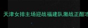 女排联赛焦点战天津女排主场迎战福建队激战正酣攻防体系终极对决