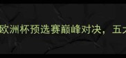 本菲卡vs马里迪欧洲杯预选赛巅峰对决五大看点及赛事前瞻