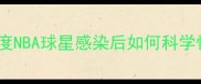 新冠阳性球员康复归来深度NBA球星感染后如何科学恢复训练附康复全流程