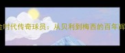 西班牙足球黄金时代传奇球员从贝利到梅西的百年辉煌与历史地位