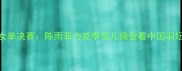 羽毛球亚运会女单决赛陈雨菲力克李雪儿摘金看中国羽坛新星崛起之路