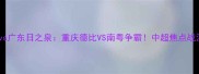 力帆vs广东日之泉重庆德比VS南粤争霸中超焦点战深度
