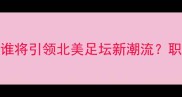 MLS知名球员深度谁将引领北美足坛新潮流职业生涯与商业价值全