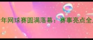 湖南省青少年网球赛圆满落幕赛事亮点全及参赛攻略