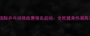 太原国际乒乓球挑战赛报名启动全民健身热潮再升级