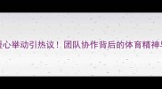 日本球员暖心举动引热议团队协作背后的体育精神与教育意义