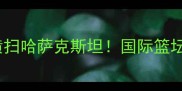 中华台北爆冷横扫哈萨克斯坦国际篮坛黑马崛起深度