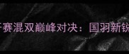 福州国际羽毛球公开赛混双巅峰对决国羽新锐组合首秀引爆全场