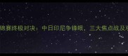 羽毛球世锦赛终极对决中日印尼争锋眼三大焦点战及观赛指南