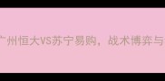 中超焦点战广州恒大VS苏宁易购战术博弈与积分争夺战全