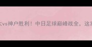 热血对决恒大vs神户胜利中日足球巅峰战全这3点决定胜负