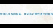 羽毛球线弹性排名及选购指南如何选对弹性适中的球线提升球技