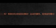 惊韩国羽毛球馆突发事故运动员重伤现场监控曝光