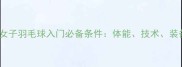 新手必看女子羽毛球入门必备条件体能技术装备全攻略