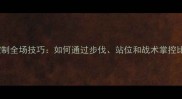 羽毛球控制全场技巧如何通过步伐站位和战术掌控比赛节奏
