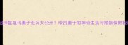 英超球星祖玛妻子近况大公开球员妻子的神仙生活与婚姻保鲜秘籍