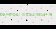 辽宁男篮vs新疆男篮赛季终极战郭艾伦周琦巅峰对决CBA争冠悬念揭晓