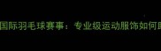 FedEx运动装备赞助国际羽毛球赛事专业级运动服饰如何助力运动员突破极限