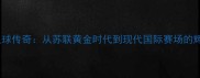 俄罗斯足球传奇从苏联黄金时代到现代国际赛场的辉煌历程