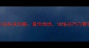 福州长乐羽毛球攻略最佳场地训练技巧与赛事信息全
