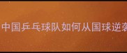 统治世界60年中国乒乓球队如何从国球逆袭成全球霸主