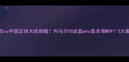 巴西vs中国足球大战前瞻内马尔VS武磊who是本场MVP5大看点