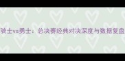骑士vs勇士总决赛经典对决深度与数据复盘