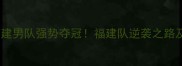 全运会羽毛球福建男队强势夺冠福建队逆袭之路及赛场精彩瞬间
