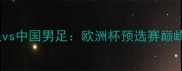 荷兰男足vs中国男足欧洲杯预选赛巅峰对决全